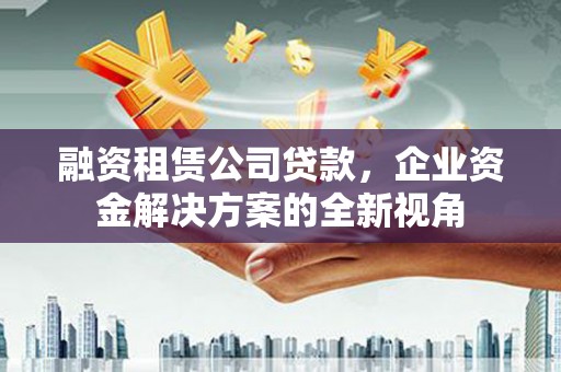 科尔沁左翼后旗融资租赁公司贷款，企业资金解决方案的全新视角